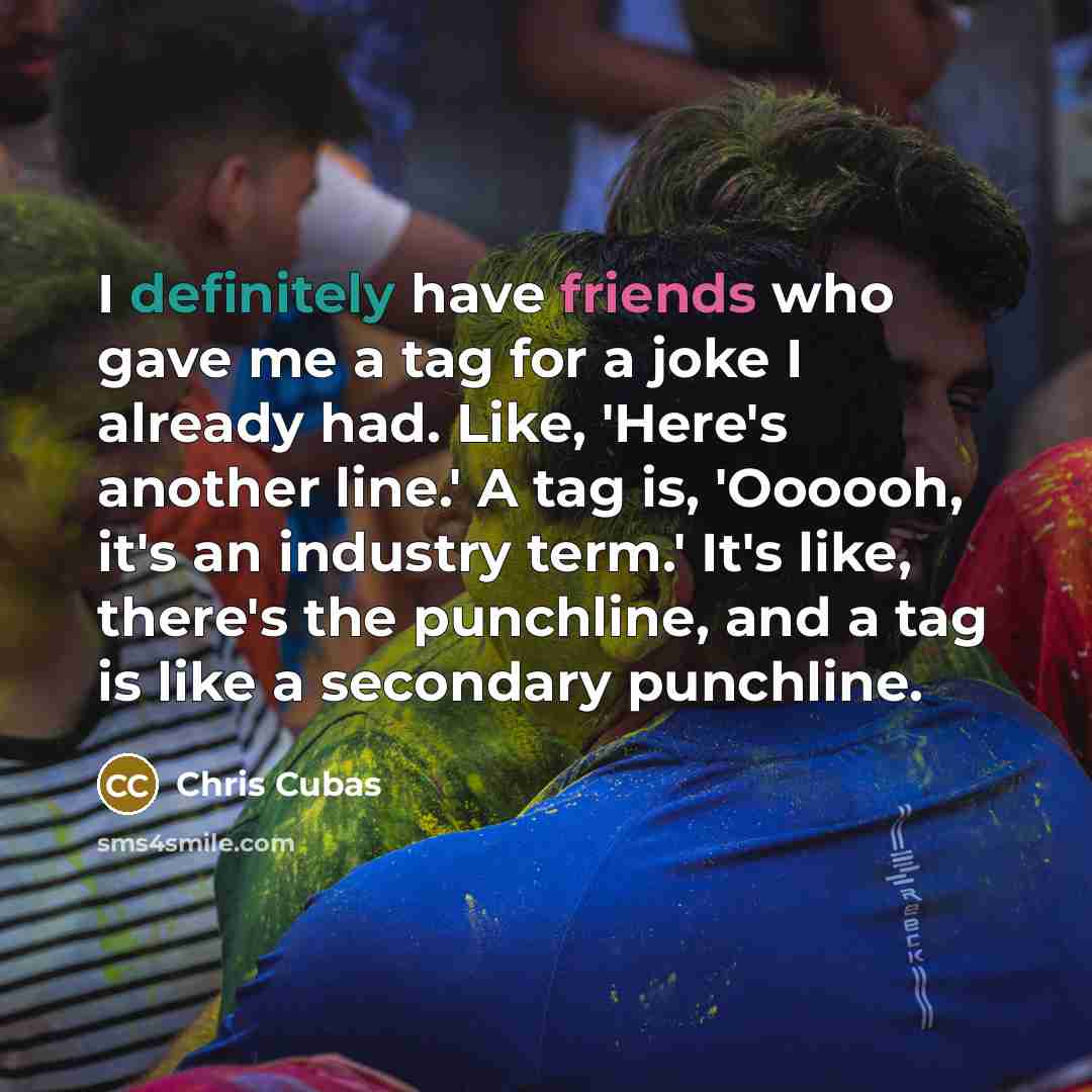 “I definitely have friends who gave me a tag for a joke I already had. Like, 'Here's another line.' A tag is, 'Oooooh, it's an industry term.' It's like, there's the punchline, and a tag is like a secondary punchline.” quote by Chris Cubas