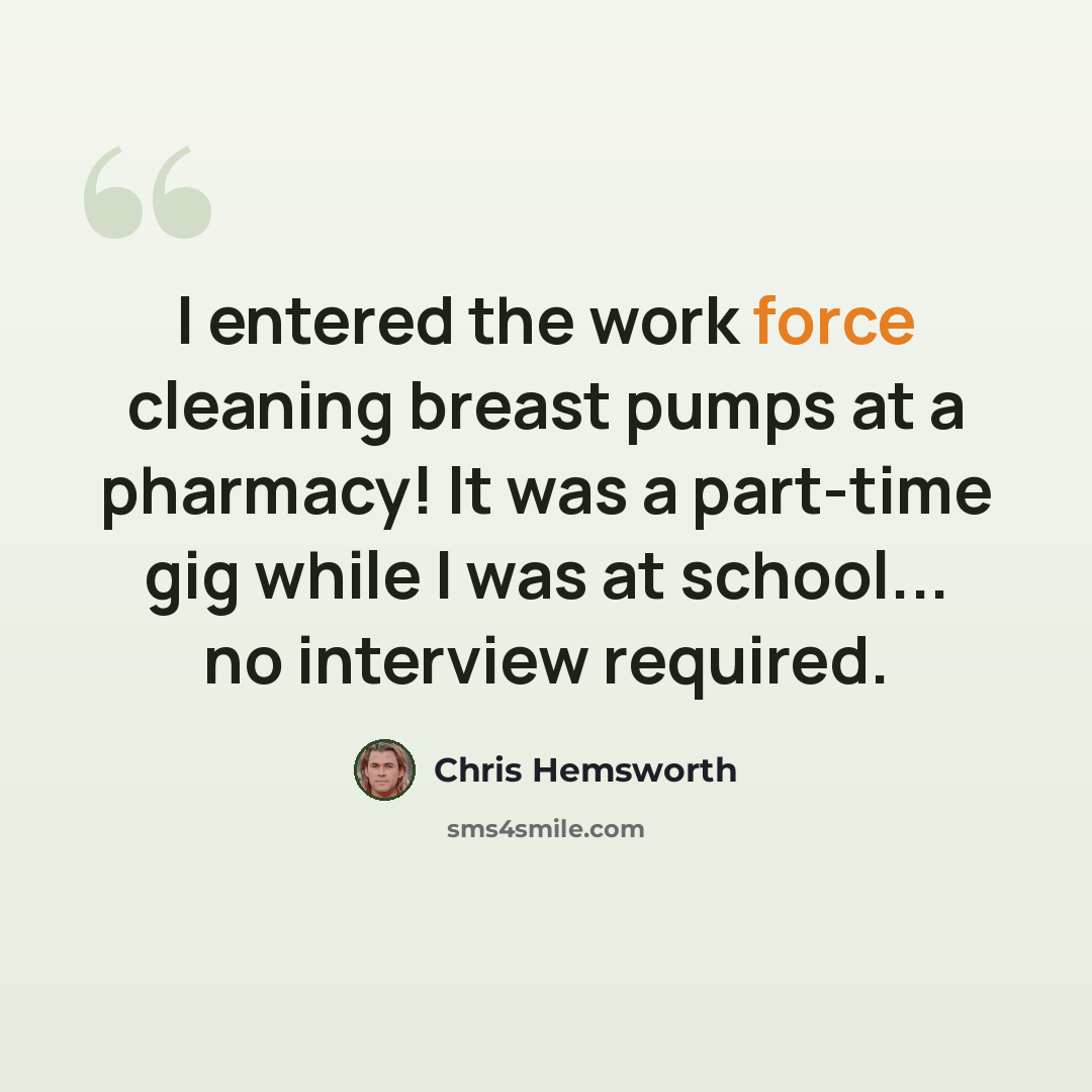 “I entered the work force cleaning breast pumps at a pharmacy! It was a part-time gig while I was at school... no interview required.” quote by Chris Hemsworth