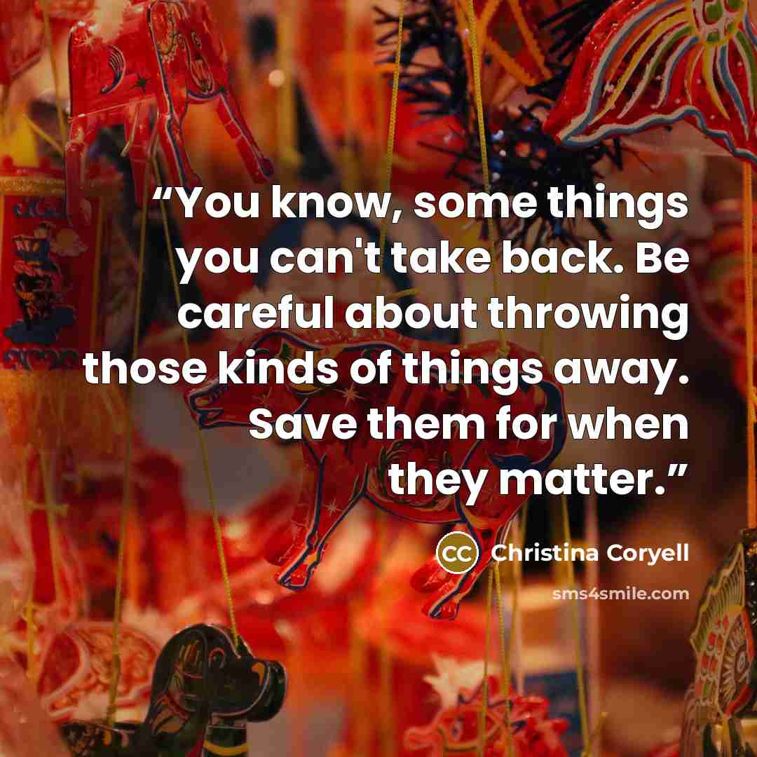 “You know, some things you can't take back. Be careful about throwing those kinds of things away. Save them for when they matter.” quote by Christina Coryell