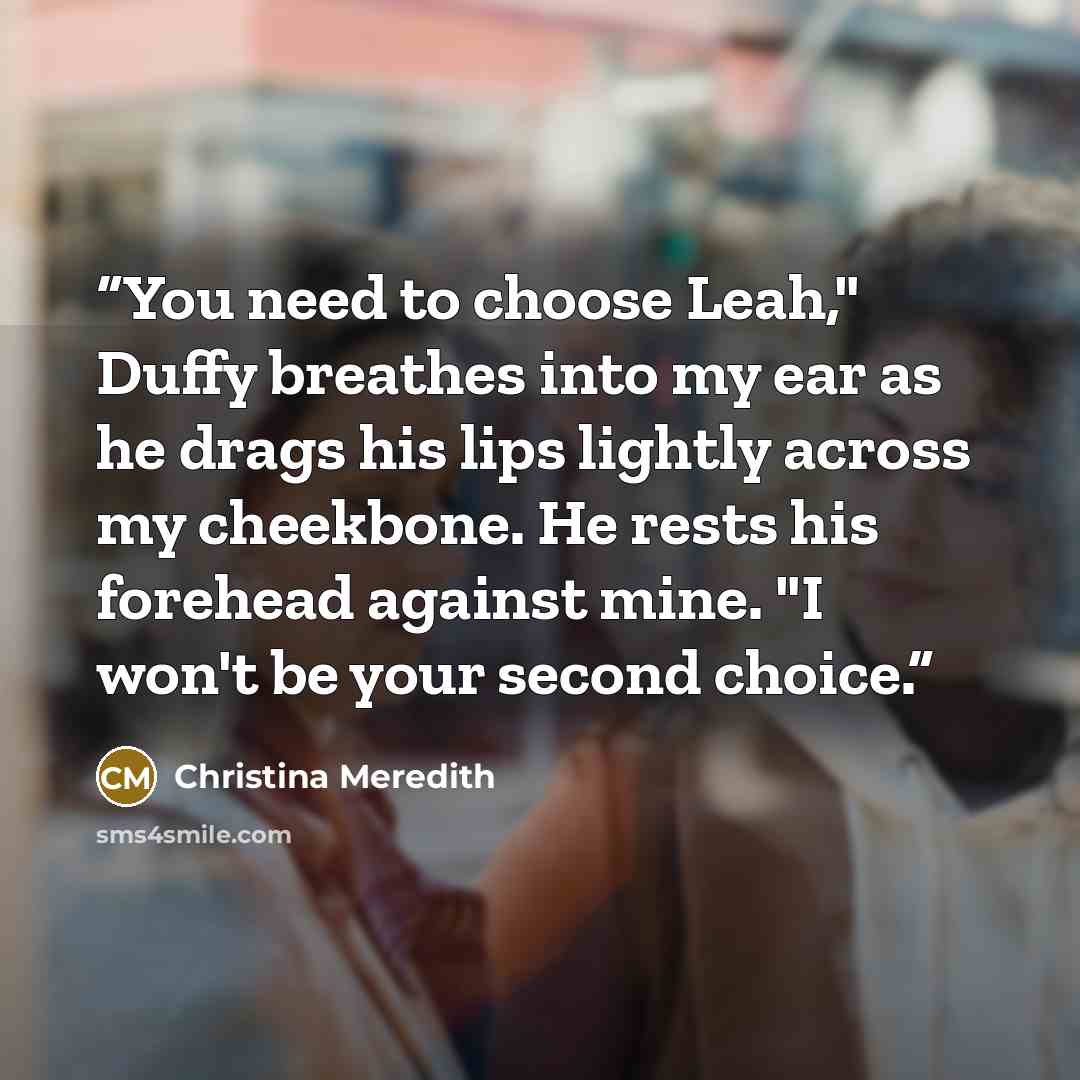 “You need to choose Leah," Duffy breathes into my ear as he drags his lips lightly across my cheekbone. He rests his forehead against mine. "I won't be your second choice.” quote by Christina Meredith
