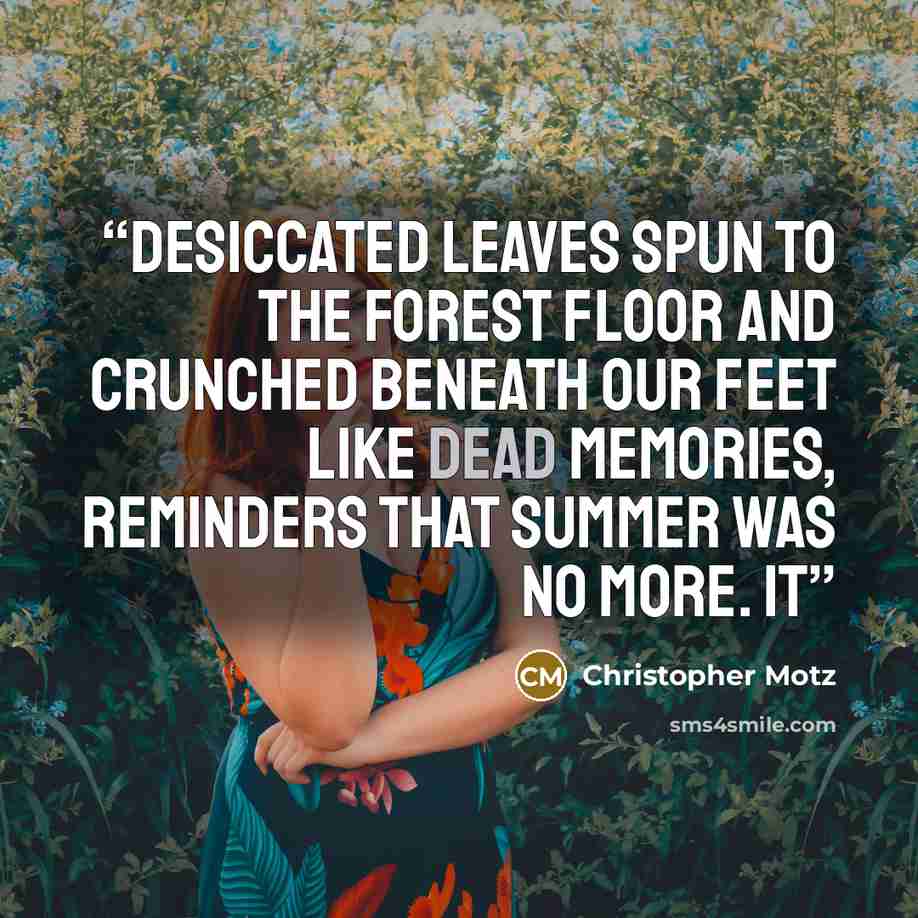 “Desiccated leaves spun to the forest floor and crunched beneath our feet like dead memories, reminders that summer was no more. It” quote by Christopher Motz