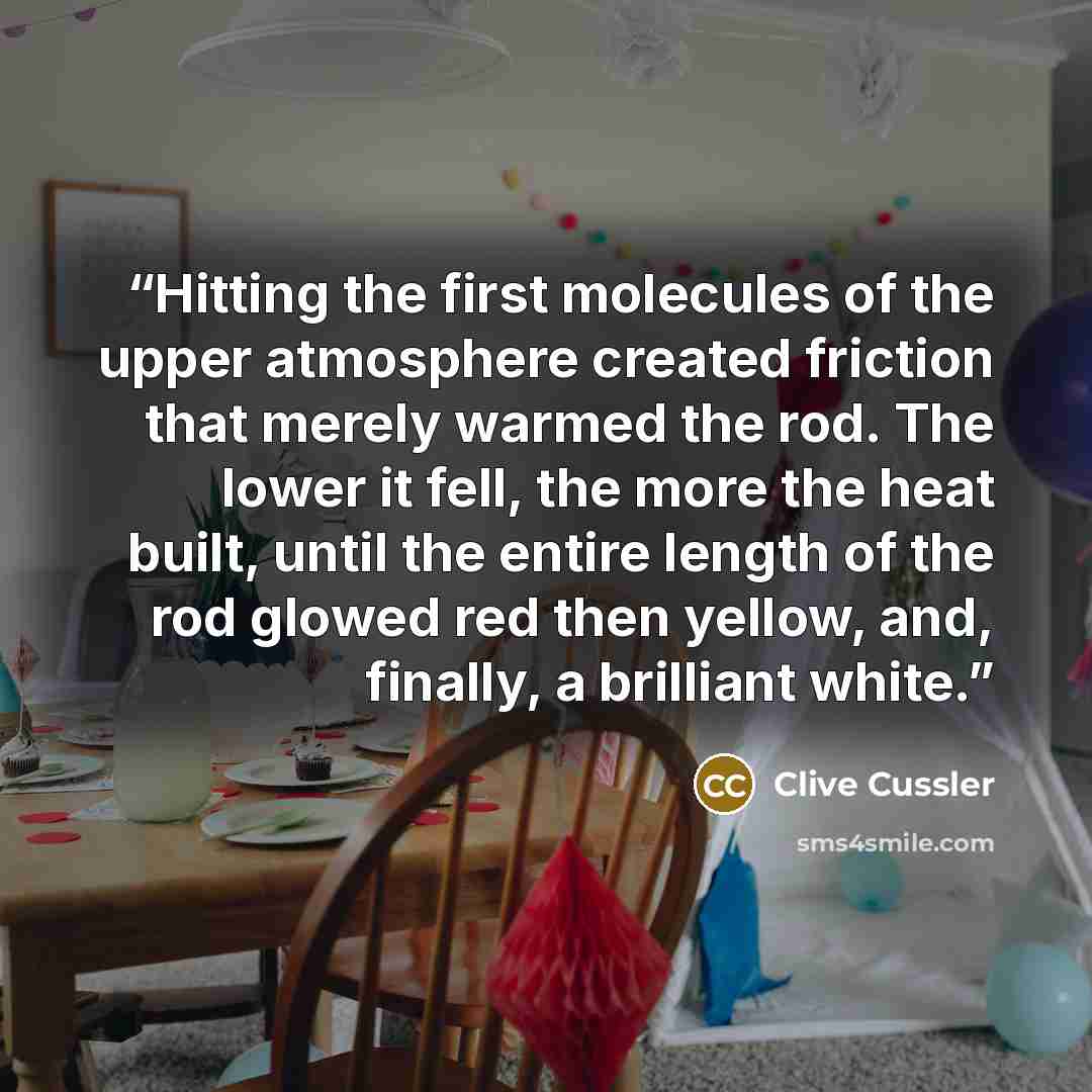 “Hitting the first molecules of the upper atmosphere created friction that merely warmed the rod. The lower it fell, the more the heat built, until the entire length of the rod glowed red then yellow, and, finally, a brilliant white.” quote by Clive Cussler