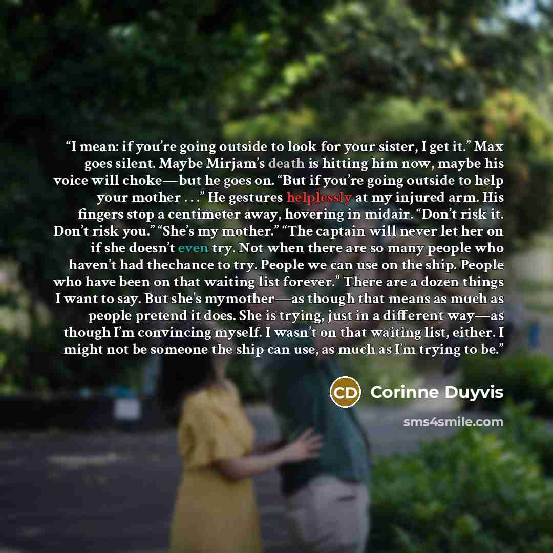 “I mean: if you’re going outside to look for your sister, I get it.” Max goes silent. Maybe Mirjam’s death is hitting him now, maybe his voice will choke—but he goes on. “But if you’re going outside to help your mother . . .” He gestures helplessly at my injured arm. His fingers stop a centimeter…” quote by Corinne Duyvis
