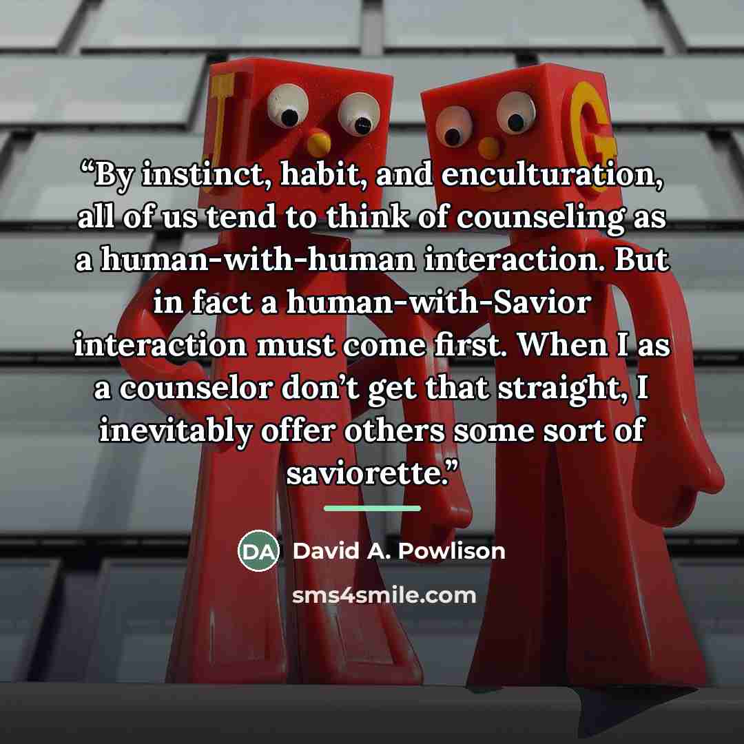 “By instinct, habit, and enculturation, all of us tend to think of counseling as a human-with-human interaction. But in fact a human-with-Savior interaction must come first. When I as a counselor don’t get that straight, I inevitably offer others some sort of saviorette.” quote by David A. Powlison