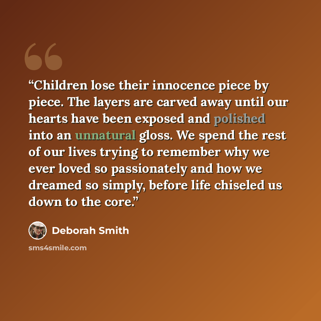 “Children lose their innocence piece by piece. The layers are carved away until our hearts have been exposed and polished into an unnatural gloss. We spend the rest of our lives trying to remember why we ever loved so passionately and how we dreamed so simply, before life chiseled us down to the…” quote by Deborah Smith