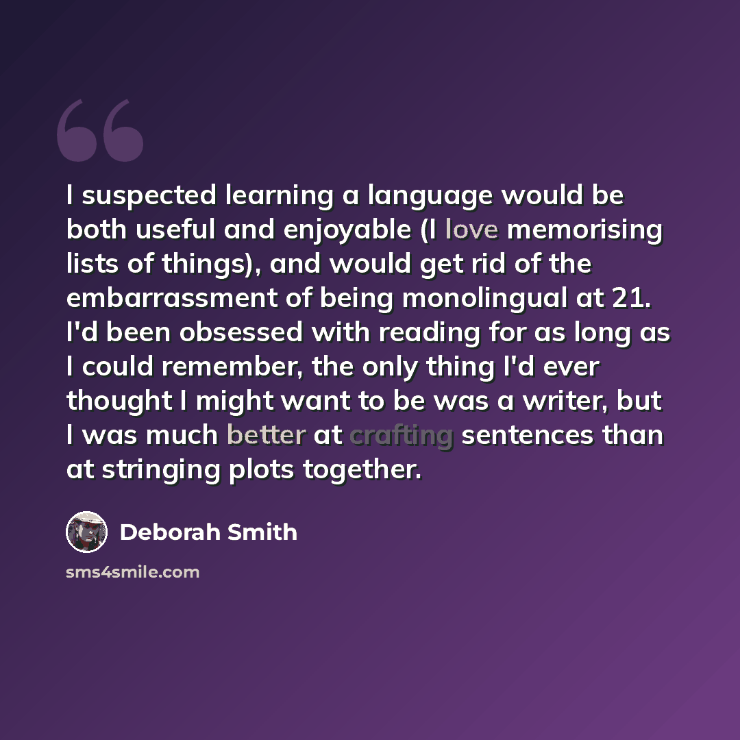 “I suspected learning a language would be both useful and enjoyable (I love memorising lists of things), and would get rid of the embarrassment of being monolingual at 21. I'd been obsessed with reading for as long as I could remember, the only thing I'd ever thought I might want to be was a…” quote by Deborah Smith