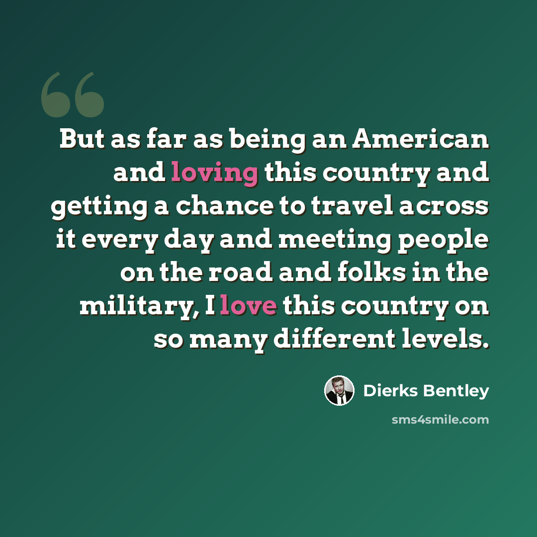 “But as far as being an American and loving this country and getting a chance to travel across it every day and meeting people on the road and folks in the military, I love this country on so many different levels.” quote by Dierks Bentley