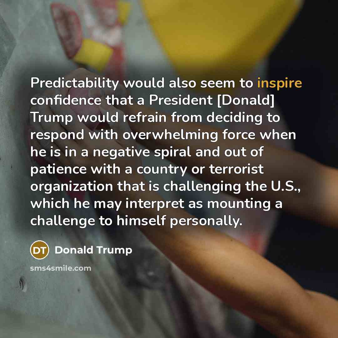 “Predictability would also seem to inspire confidence that a President [Donald] Trump would refrain from deciding to respond with overwhelming force when he is in a negative spiral and out of patience with a country or terrorist organization that is challenging the U.S., which he may interpret as…” quote by Donald Trump