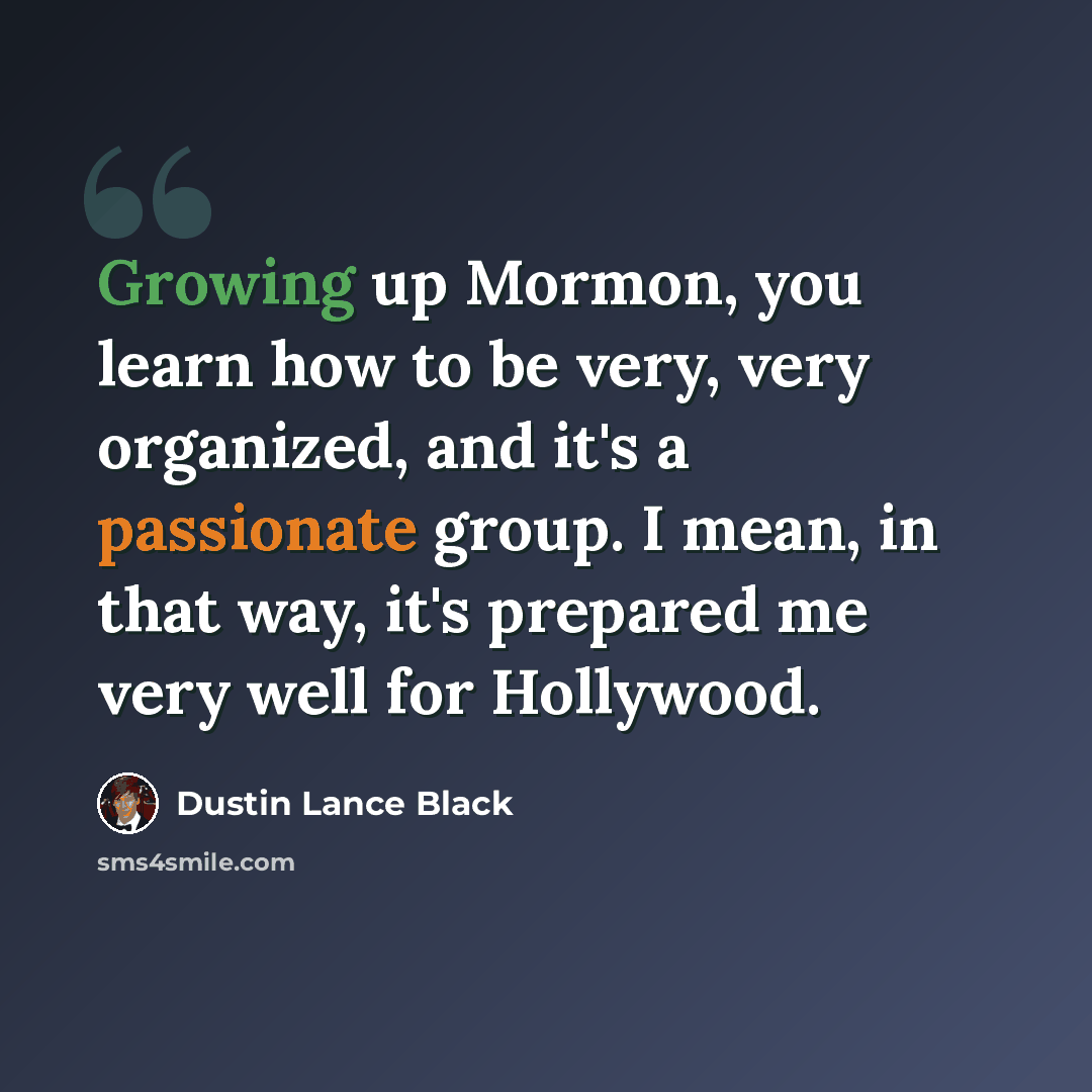 “Growing up Mormon, you learn how to be very, very organized, and it's a passionate group. I mean, in that way, it's prepared me very well for Hollywood.” quote by Dustin Lance Black