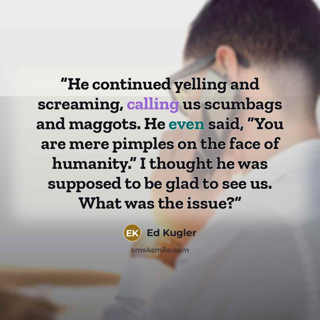 “He continued yelling and screaming, calling us scumbags and maggots. He even said, “You are mere pimples on the face of humanity.” I thought he was supposed to be glad to see us. What was the issue?” quote by Ed Kugler
