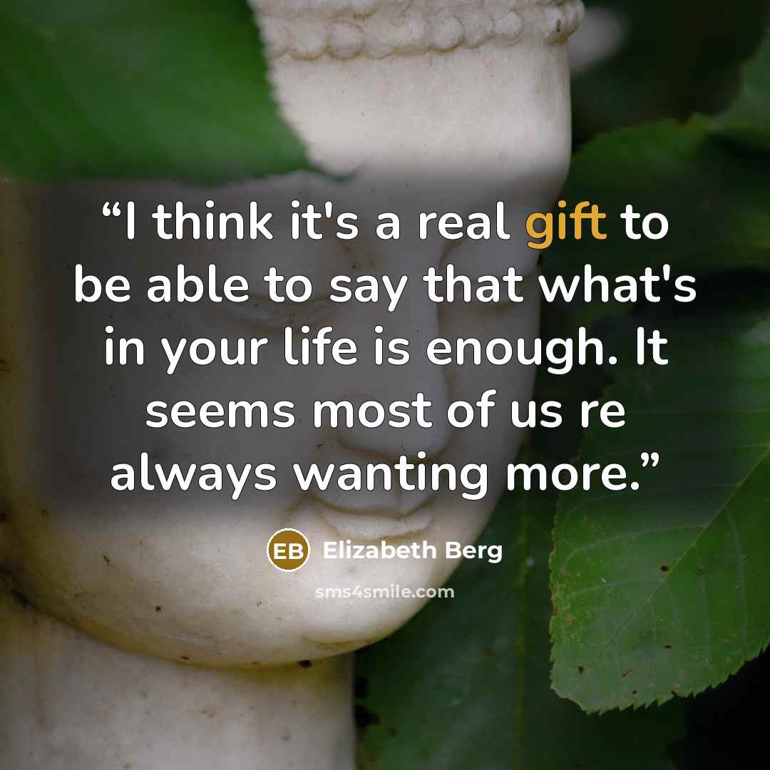 “I think it's a real gift to be able to say that what's in your life is enough. It seems most of us re always wanting more.” quote by Elizabeth Berg