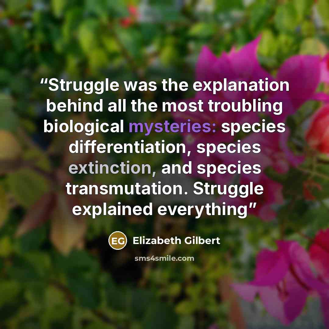 “Struggle was the explanation behind all the most troubling biological mysteries: species differentiation, species extinction, and species transmutation. Struggle explained everything” quote by Elizabeth Gilbert