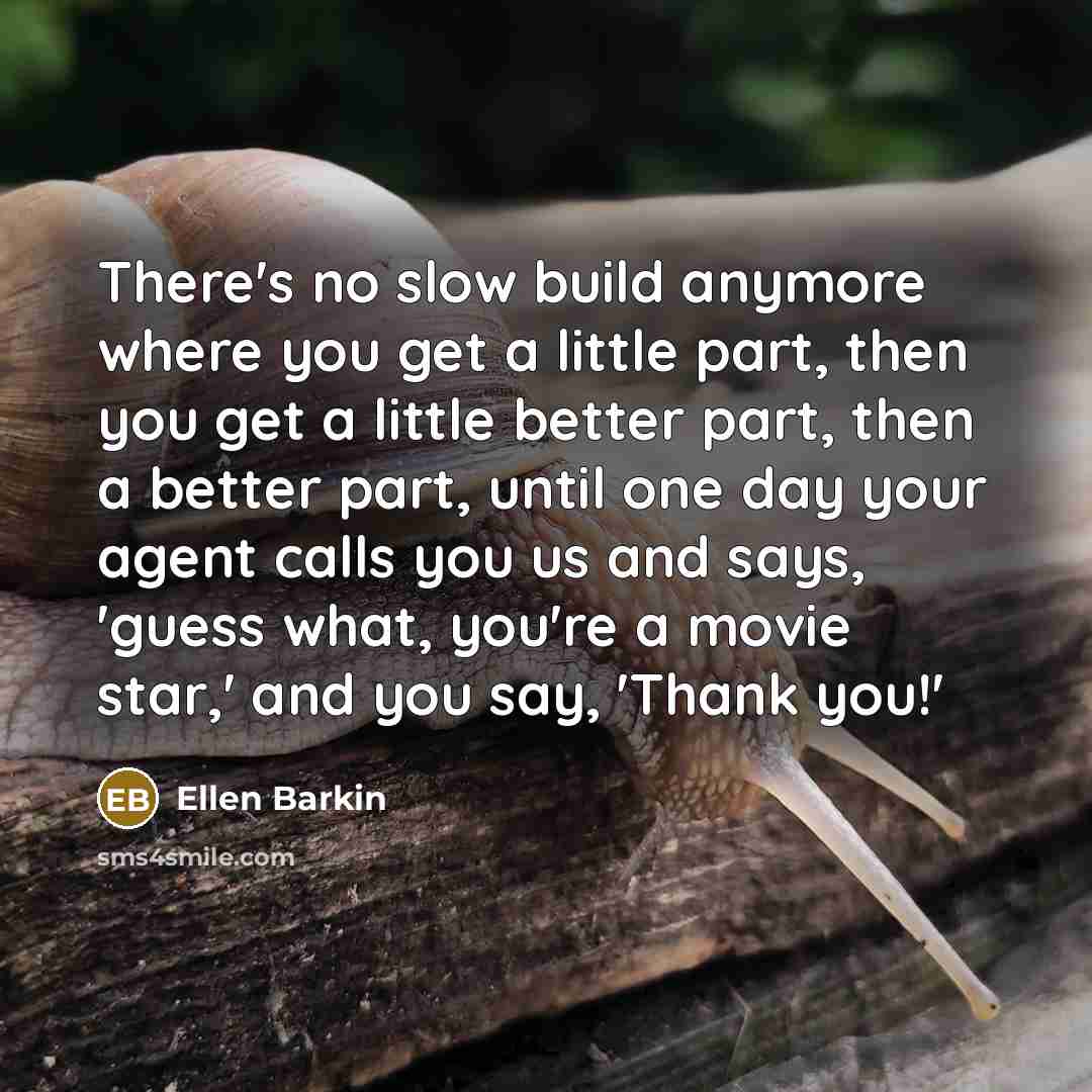 “There's no slow build anymore where you get a little part, then you get a little better part, then a better part, until one day your agent calls you us and says, 'guess what, you're a movie star,' and you say, 'Thank you!'” quote by Ellen Barkin