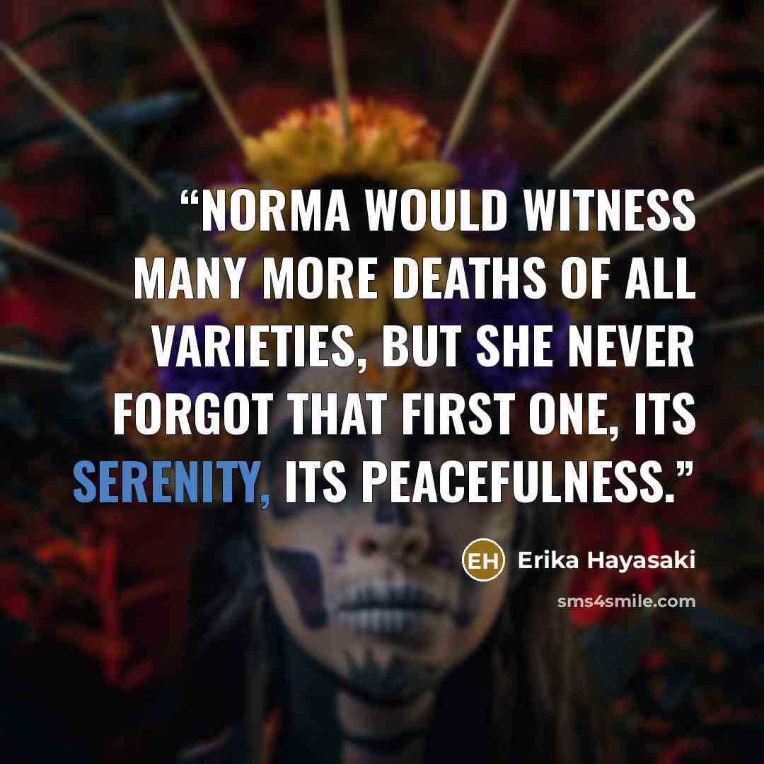 “Norma would witness many more deaths of all varieties, but she never forgot that first one, its serenity, its peacefulness.” quote by Erika Hayasaki