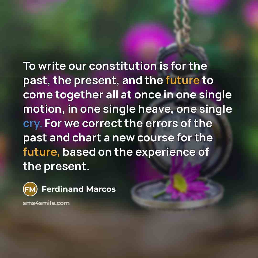 “To write our constitution is for the past, the present, and the future to come together all at once in one single motion, in one single heave, one single cry. For we correct the errors of the past and chart a new course for the future, based on the experience of the present.” quote by Ferdinand Marcos