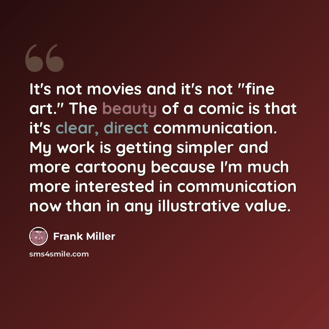 “It's not movies and it's not "fine art." The beauty of a comic is that it's clear, direct communication. My work is getting simpler and more cartoony because I'm much more interested in communication now than in any illustrative value.” quote by Frank Miller