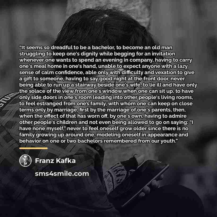 “It seems so dreadful to be a bachelor, to become an old man struggling to keep one's dignity while begging for an invitation whenever one wants to spend an evening in company, having to carry one's meal home in one's hand, unable to expect anyone with a lazy sense of calm confidence, able only…” quote by Franz Kafka