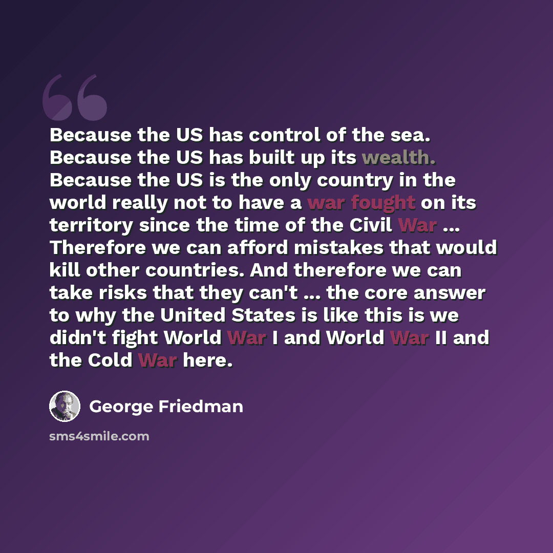 “Because the US has control of the sea. Because the US has built up its wealth. Because the US is the only country in the world really not to have a war fought on its territory since the time of the Civil War ... Therefore we can afford mistakes that would kill other countries. And therefore we can…” quote by George Friedman