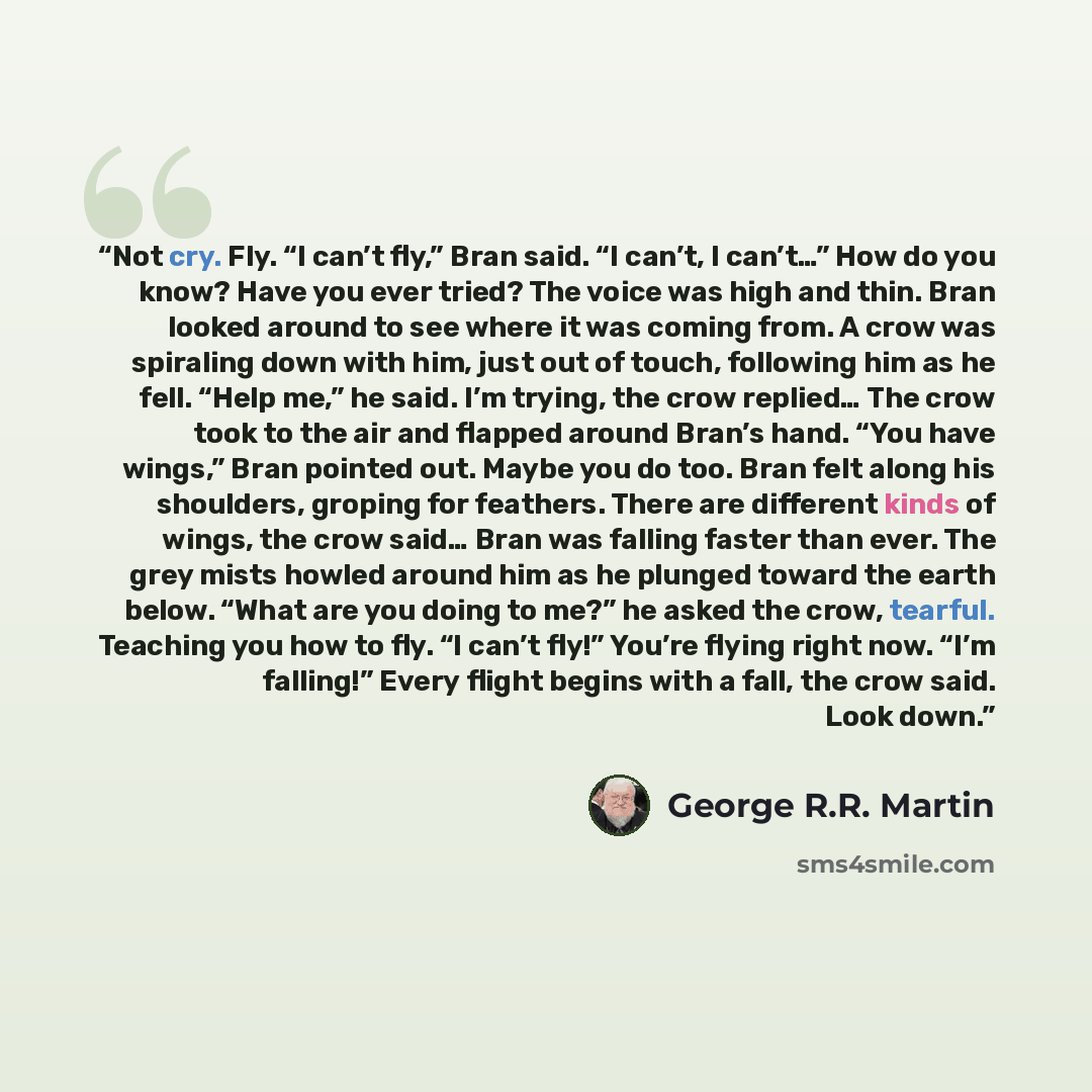 “Not cry. Fly. “I can’t fly,” Bran said. “I can’t, I can’t…” How do you know? Have you ever tried? The voice was high and thin. Bran looked around to see where it was coming from. A crow was spiraling down with him, just out of touch, following him as he fell. “Help me,” he said. I’m trying, the…” quote by George R.R. Martin