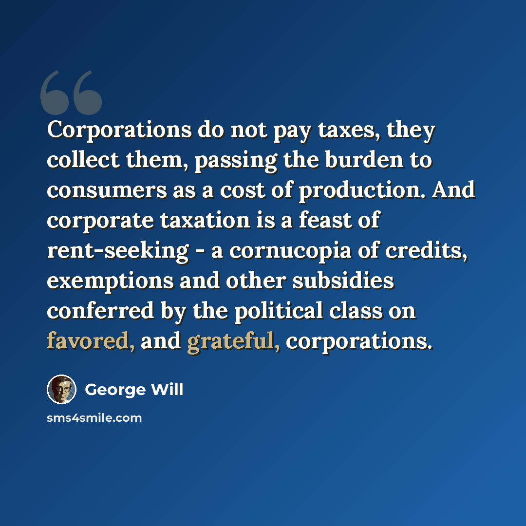 “Corporations do not pay taxes, they collect them, passing the burden to consumers as a cost of production. And corporate taxation is a feast of rent-seeking - a cornucopia of credits, exemptions and other subsidies conferred by the political class on favored, and grateful, corporations.” quote by George Will