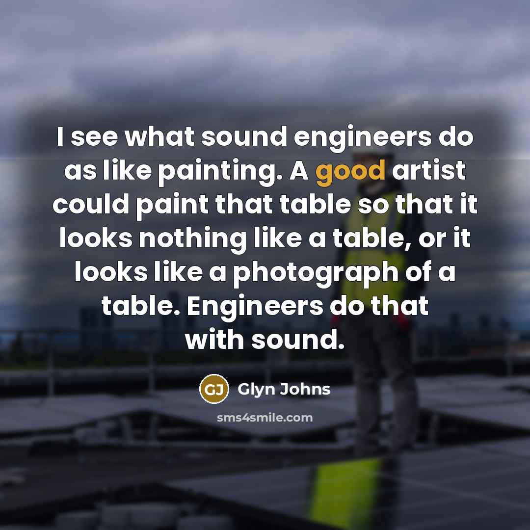 “I see what sound engineers do as like painting. A good artist could paint that table so that it looks nothing like a table, or it looks like a photograph of a table. Engineers do that with sound.” quote by Glyn Johns
