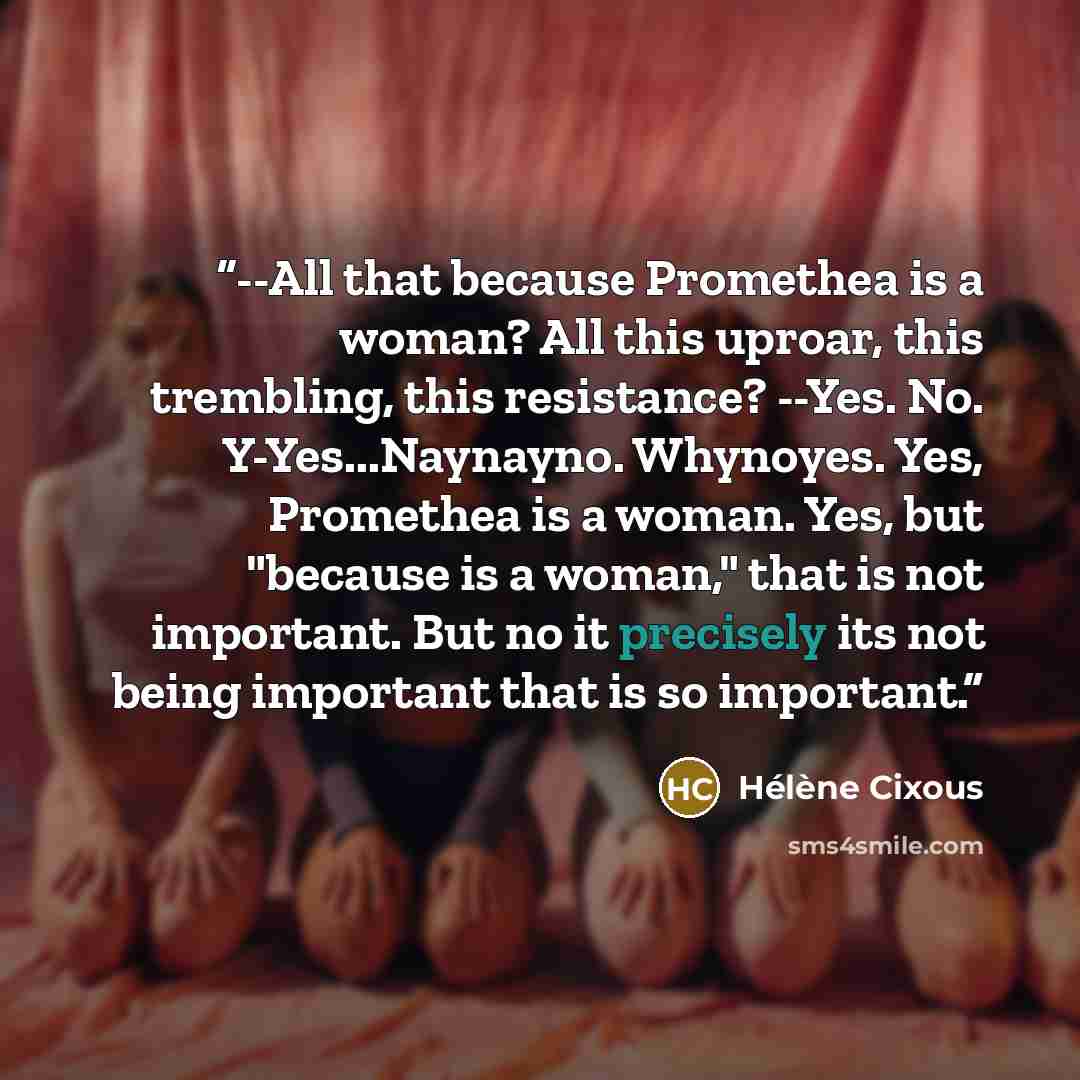 “--All that because Promethea is a woman? All this uproar, this trembling, this resistance? --Yes. No. Y-Yes...Naynayno. Whynoyes. Yes, Promethea is a woman. Yes, but "because is a woman," that is not important. But no it precisely its not being important that is so important.” quote by Hélène Cixous