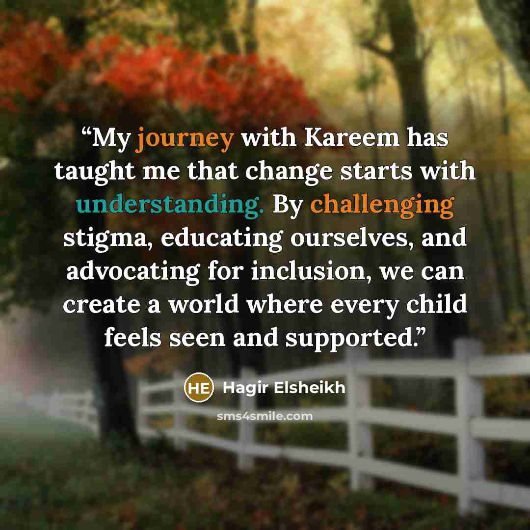 “My journey with Kareem has taught me that change starts with understanding. By challenging stigma, educating ourselves, and advocating for inclusion, we can create a world where every child feels seen and supported.” quote by Hagir Elsheikh