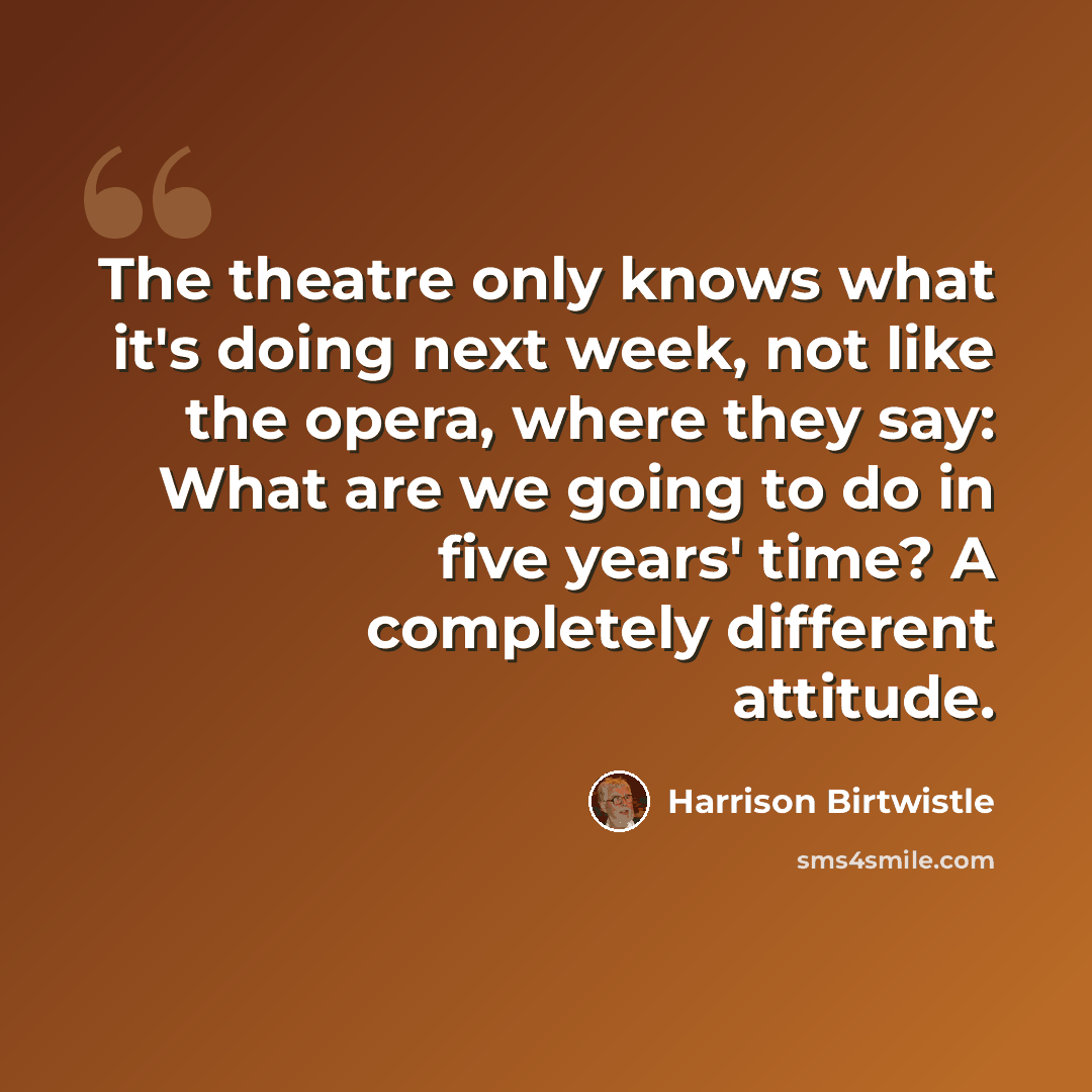 “The theatre only knows what it's doing next week, not like the opera, where they say: What are we going to do in five years' time? A completely different attitude.” quote by Harrison Birtwistle