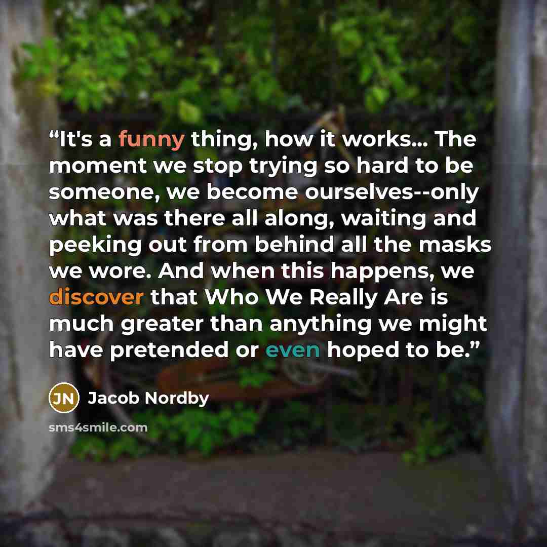 “It's a funny thing, how it works... The moment we stop trying so hard to be someone, we become ourselves--only what was there all along, waiting and peeking out from behind all the masks we wore. And when this happens, we discover that Who We Really Are is much greater than anything we might have…” quote by Jacob Nordby