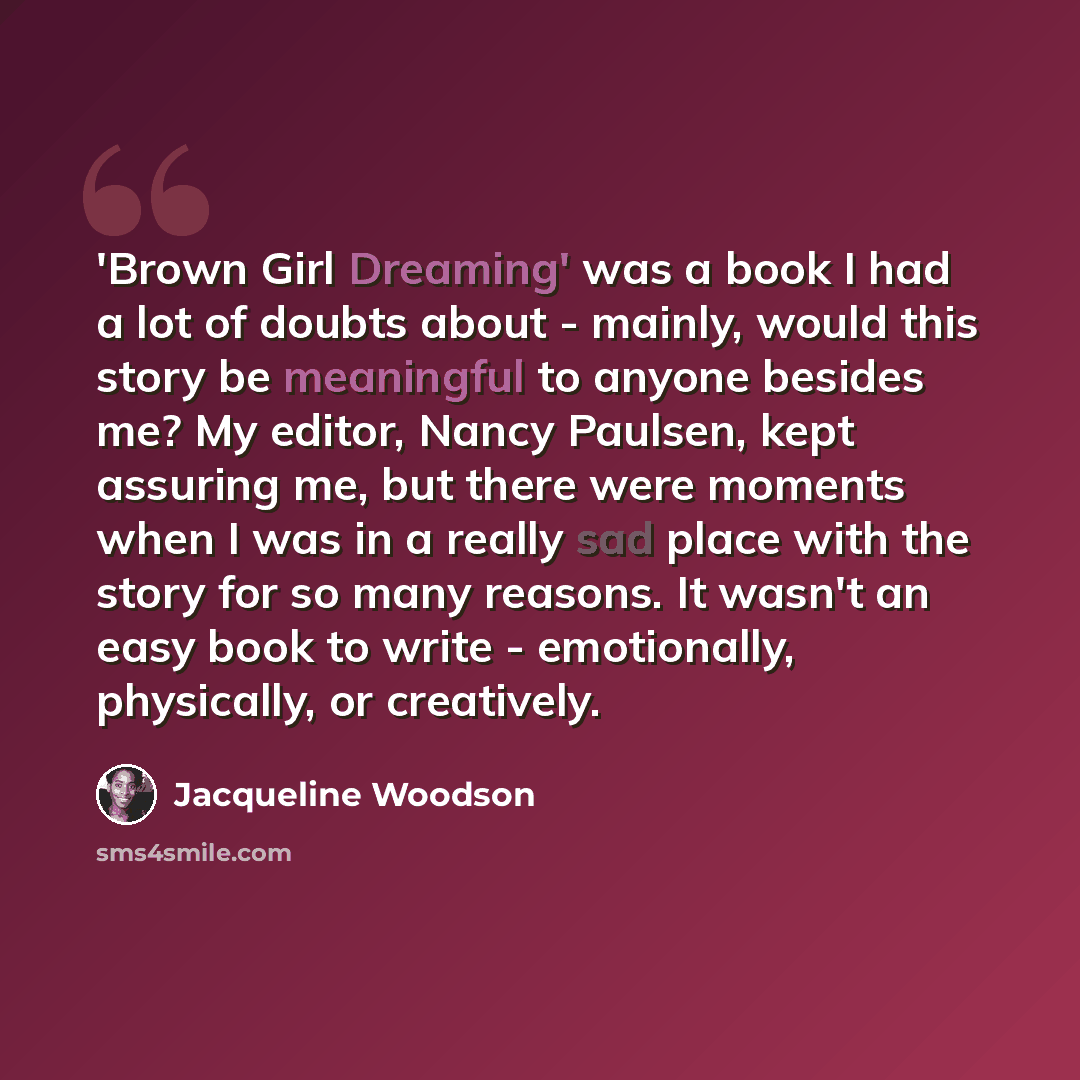 “'Brown Girl Dreaming' was a book I had a lot of doubts about - mainly, would this story be meaningful to anyone besides me? My editor, Nancy Paulsen, kept assuring me, but there were moments when I was in a really sad place with the story for so many reasons. It wasn't an easy book to write…” quote by Jacqueline Woodson