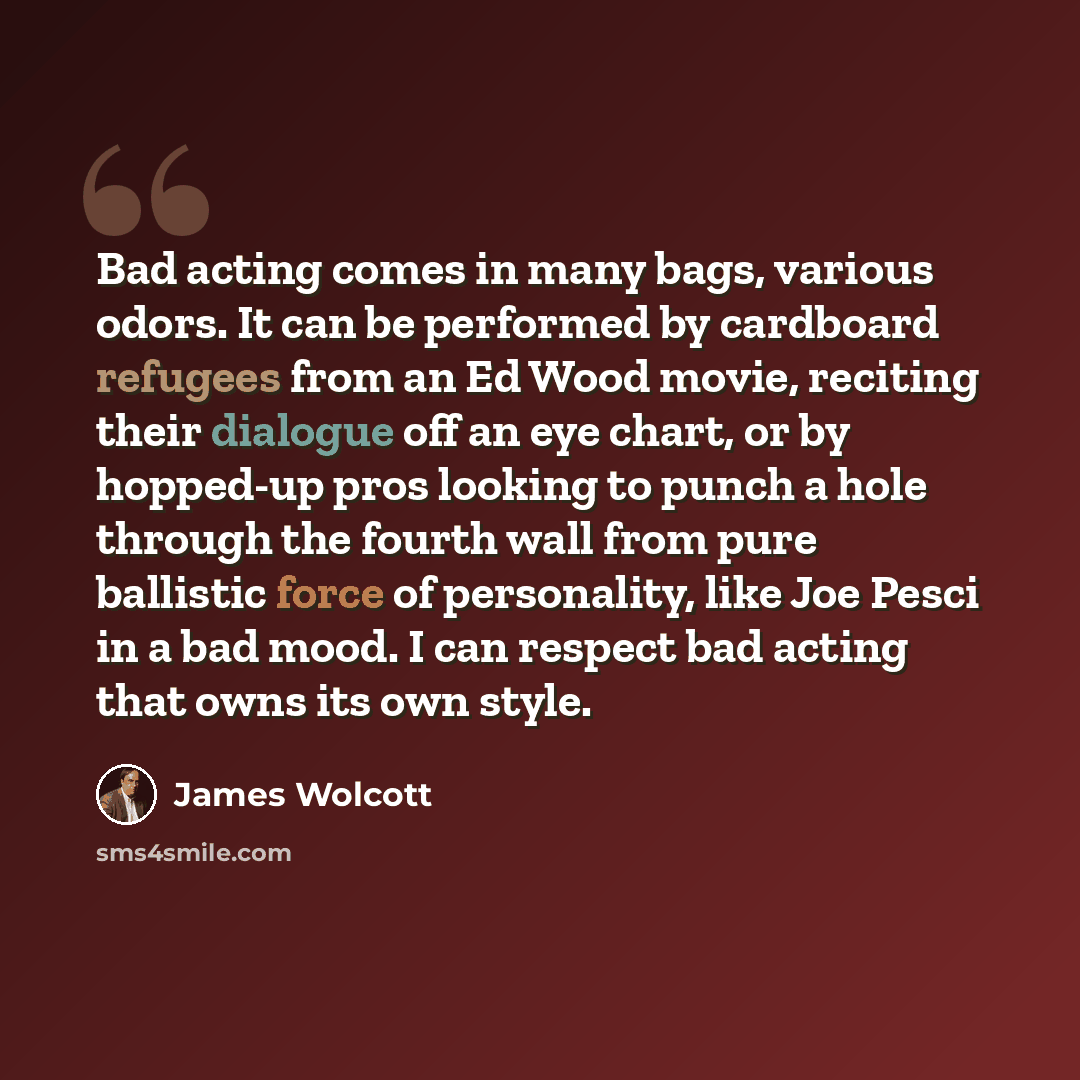 “Bad acting comes in many bags, various odors. It can be performed by cardboard refugees from an Ed Wood movie, reciting their dialogue off an eye chart, or by hopped-up pros looking to punch a hole through the fourth wall from pure ballistic force of personality, like Joe Pesci in a bad mood. I…” quote by James Wolcott