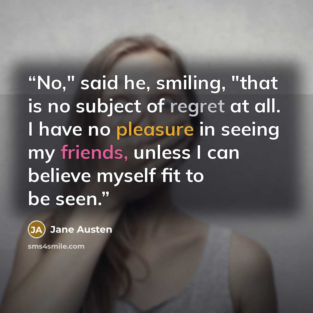 “No," said he, smiling, "that is no subject of regret at all. I have no pleasure in seeing my friends, unless I can believe myself fit to be seen.” quote by Jane Austen