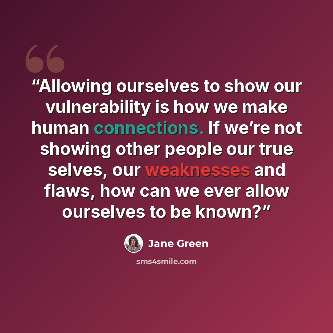 “Allowing ourselves to show our vulnerability is how we make human connections. If we’re not showing other people our true selves, our weaknesses and flaws, how can we ever allow ourselves to be known?” quote by Jane Green