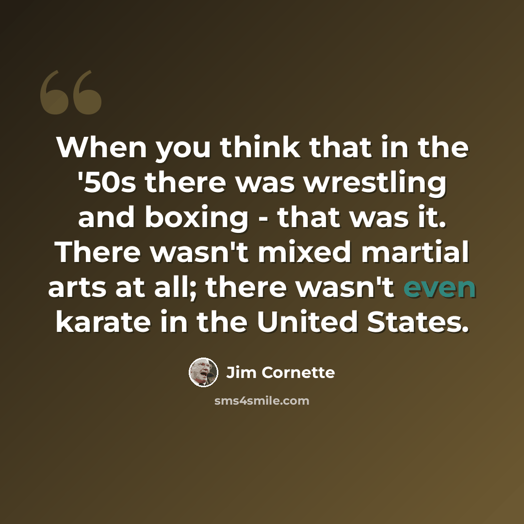 “When you think that in the '50s there was wrestling and boxing - that was it. There wasn't mixed martial arts at all; there wasn't even karate in the United States.” quote by Jim Cornette