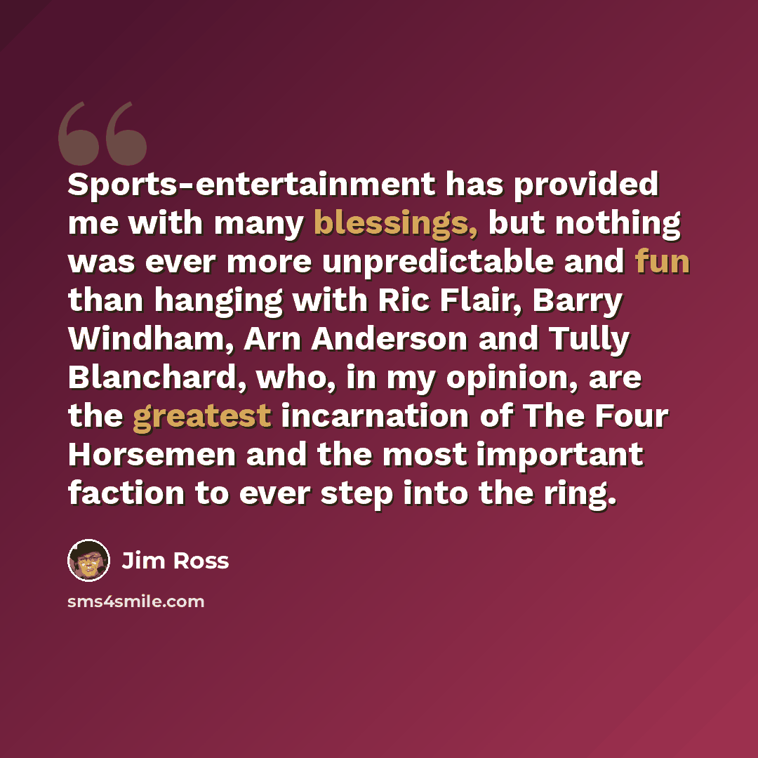 “Sports-entertainment has provided me with many blessings, but nothing was ever more unpredictable and fun than hanging with Ric Flair, Barry Windham, Arn Anderson and Tully Blanchard, who, in my opinion, are the greatest incarnation of The Four Horsemen and the most important faction to ever step…” quote by Jim Ross