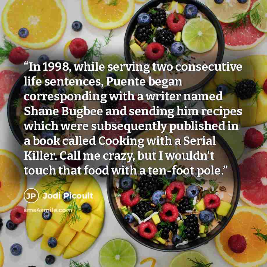 “In 1998, while serving two consecutive life sentences, Puente began corresponding with a writer named Shane Bugbee and sending him recipes which were subsequently published in a book called Cooking with a Serial Killer. Call me crazy, but I wouldn't touch that food with a ten-foot pole.” quote by Jodi Picoult