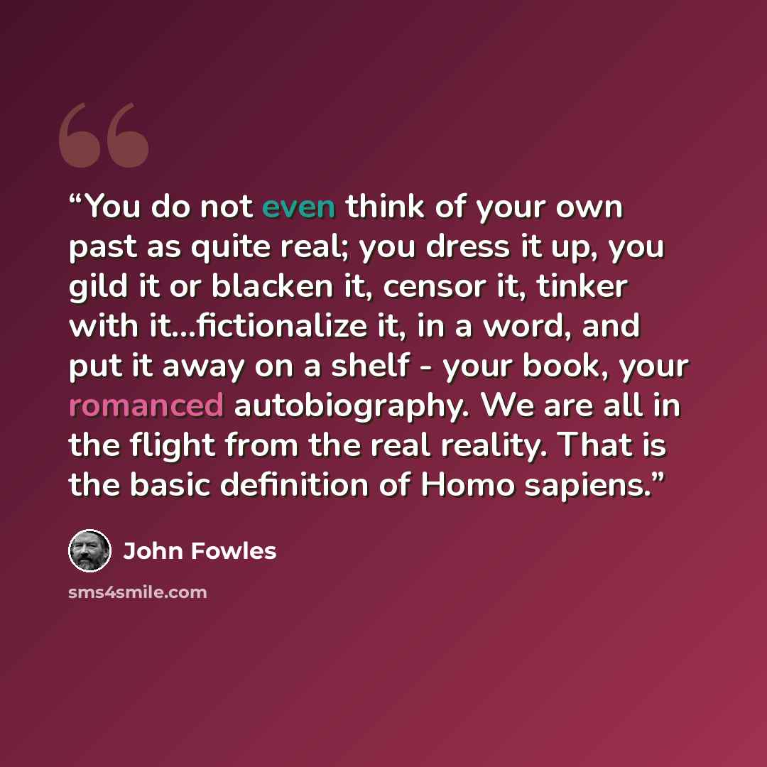 “You do not even think of your own past as quite real; you dress it up, you gild it or blacken it, censor it, tinker with it...fictionalize it, in a word, and put it away on a shelf - your book, your romanced autobiography. We are all in the flight from the real reality. That is the basic…” quote by John Fowles