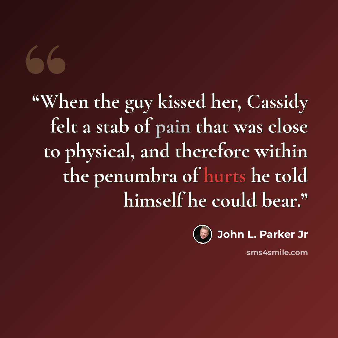 “When the guy kissed her, Cassidy felt a stab of pain that was close to physical, and therefore within the penumbra of hurts he told himself he could bear.” quote by John L. Parker Jr