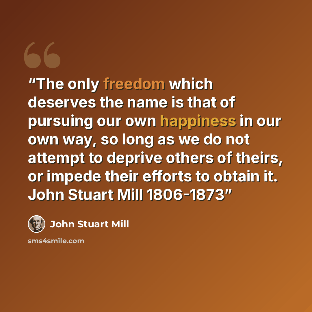 “The only freedom which deserves the name is that of pursuing our own happiness in our own way, so long as we do not attempt to deprive others of theirs, or impede their efforts to obtain it. John Stuart Mill 1806-1873” quote by John Stuart Mill