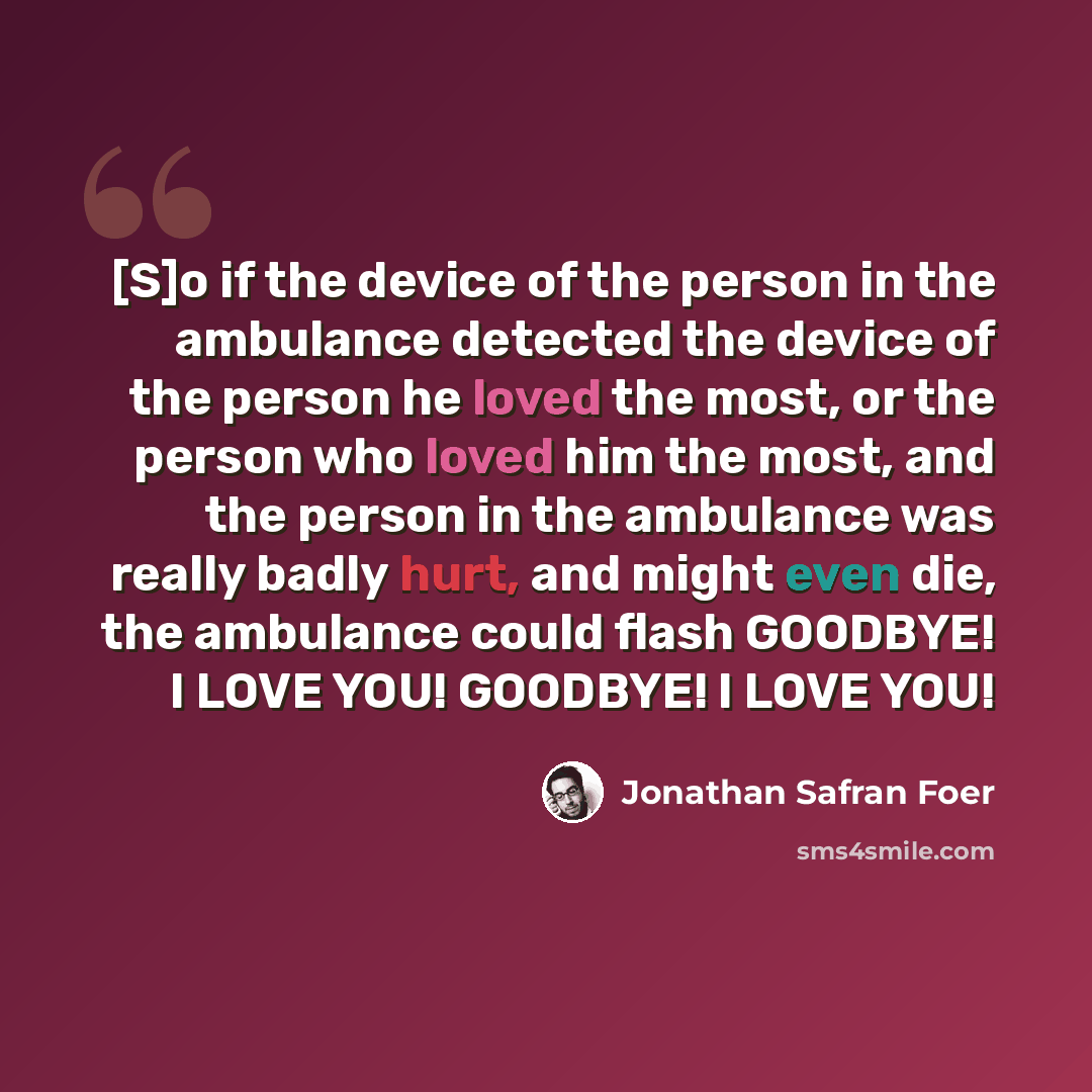 “[S]o if the device of the person in the ambulance detected the device of the person he loved the most, or the person who loved him the most, and the person in the ambulance was really badly hurt, and might even die, the ambulance could flash GOODBYE! I LOVE YOU! GOODBYE! I LOVE YOU!” quote by Jonathan Safran Foer