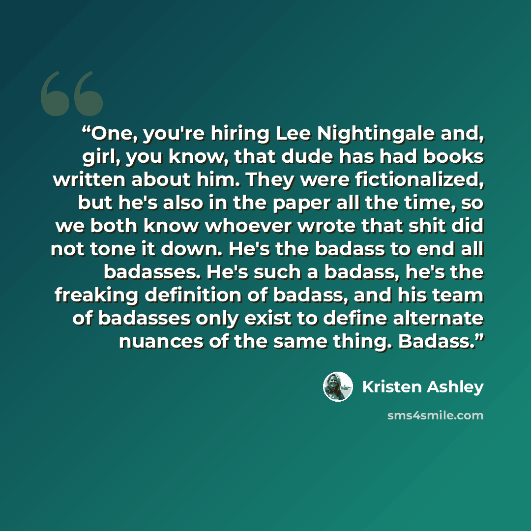 “One, you're hiring Lee Nightingale and, girl, you know, that dude has had books written about him. They were fictionalized, but he's also in the paper all the time, so we both know whoever wrote that shit did not tone it down. He's the badass to end all badasses. He's such a badass, he's the…” quote by Kristen Ashley