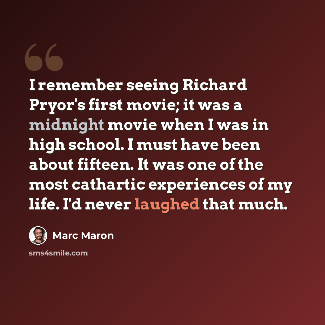 “I remember seeing Richard Pryor's first movie; it was a midnight movie when I was in high school. I must have been about fifteen. It was one of the most cathartic experiences of my life. I'd never laughed that much.” quote by Marc Maron