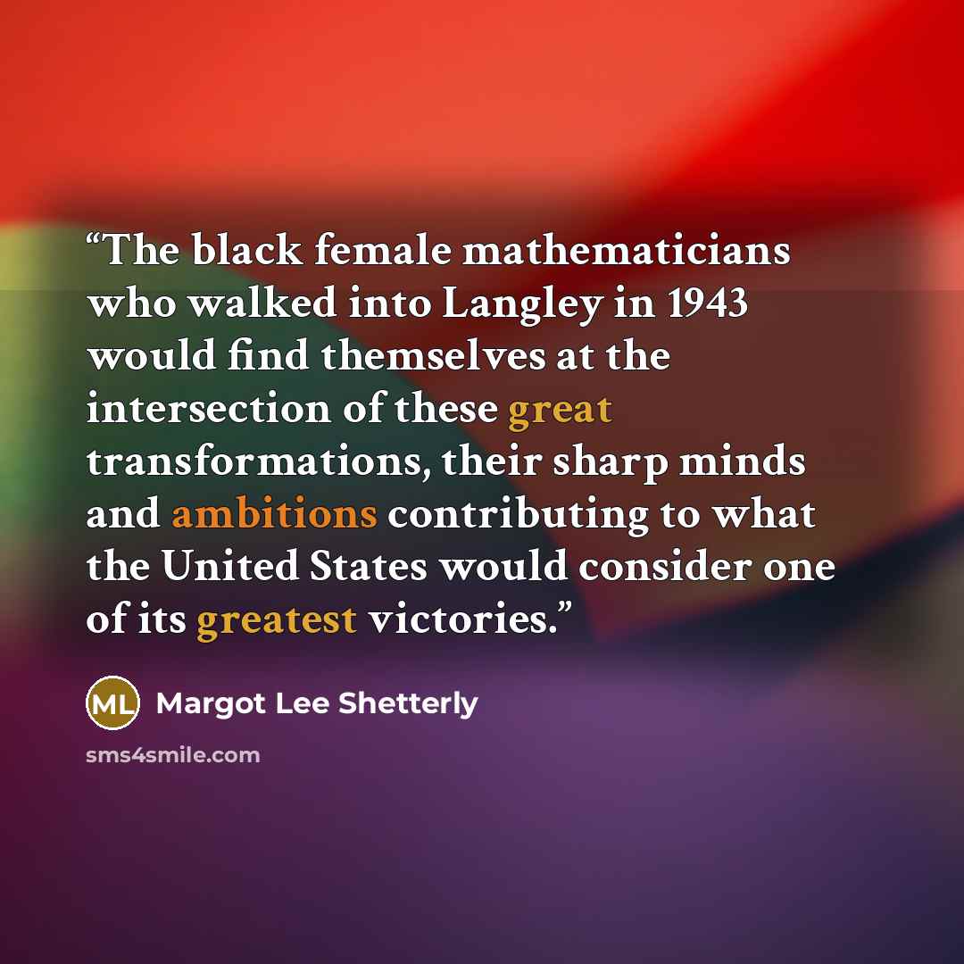 “The black female mathematicians who walked into Langley in 1943 would find themselves at the intersection of these great transformations, their sharp minds and ambitions contributing to what the United States would consider one of its greatest victories.” quote by Margot Lee Shetterly