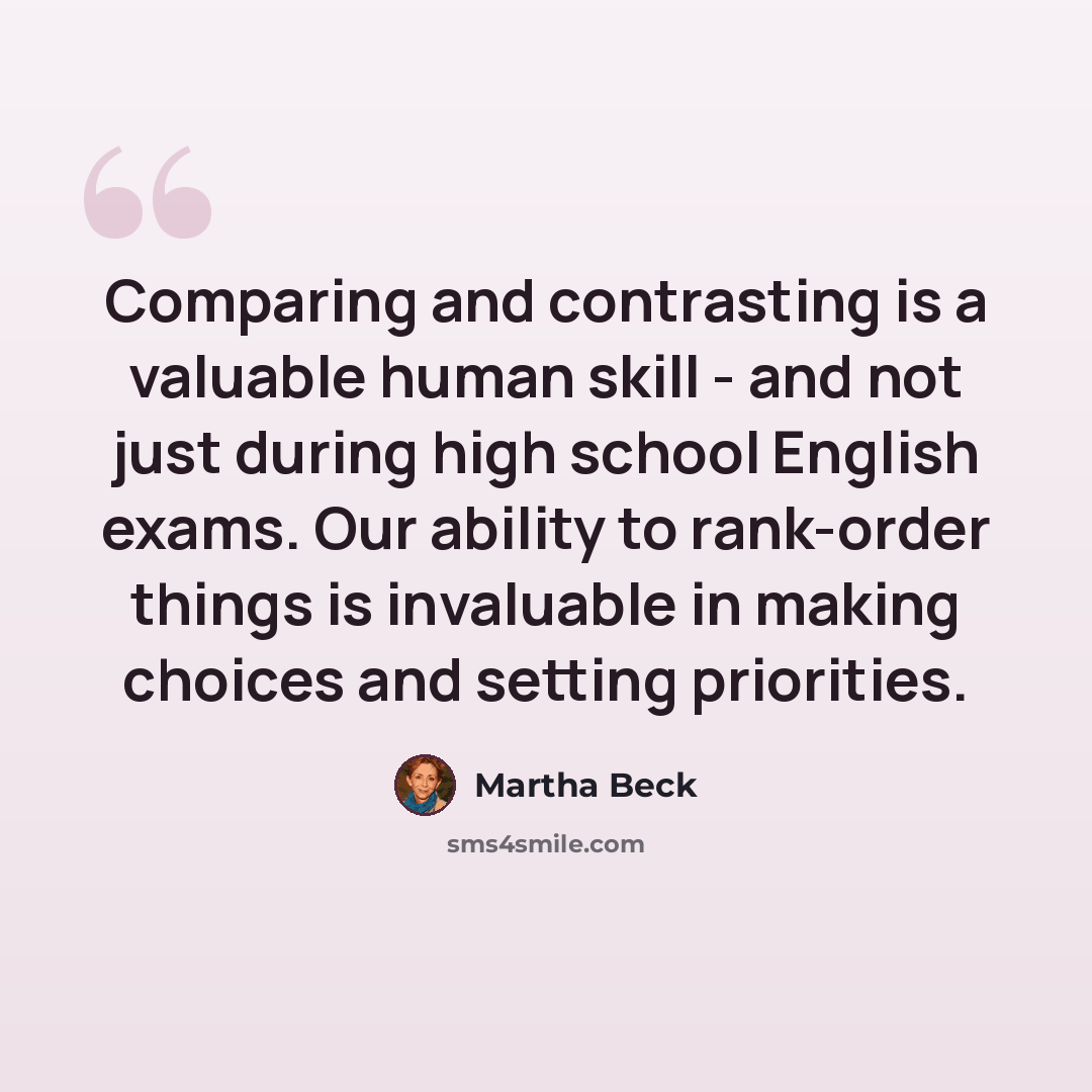 “Comparing and contrasting is a valuable human skill - and not just during high school English exams. Our ability to rank-order things is invaluable in making choices and setting priorities.” quote by Martha Beck