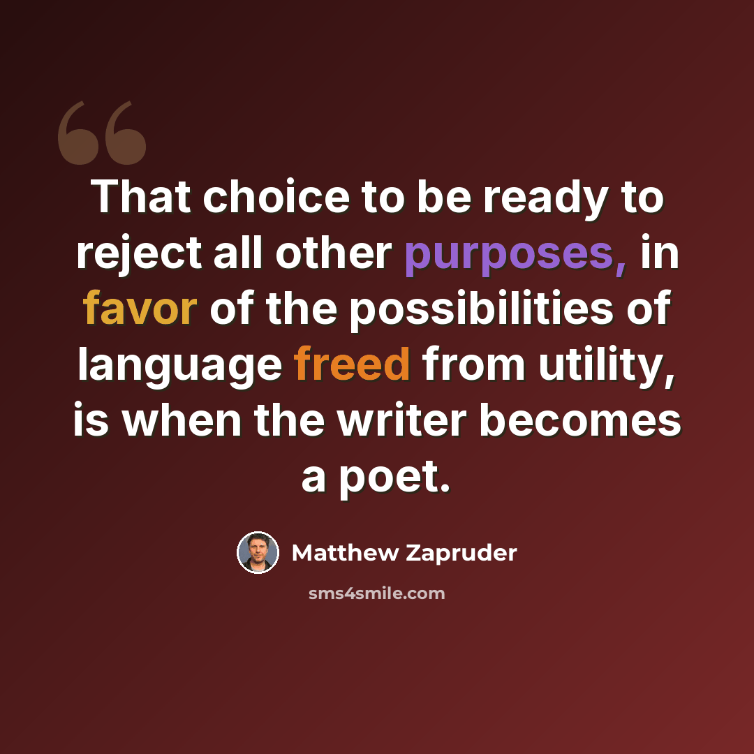 “That choice to be ready to reject all other purposes, in favor of the possibilities of language freed from utility, is when the writer becomes a poet.” quote by Matthew Zapruder