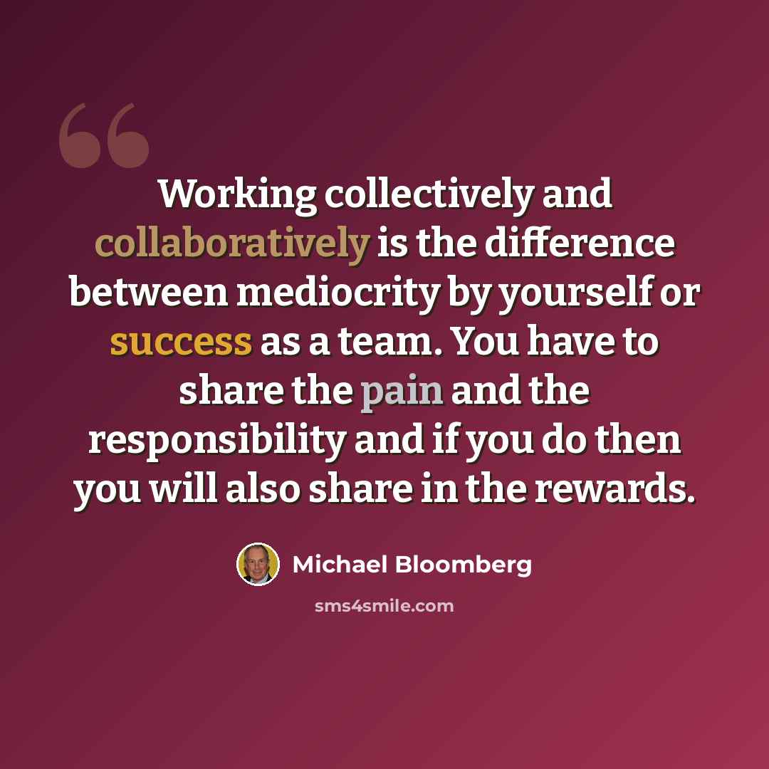 “Working collectively and collaboratively is the difference between mediocrity by yourself or success as a team. You have to share the pain and the responsibility and if you do then you will also share in the rewards.” quote by Michael Bloomberg