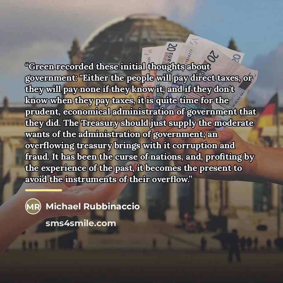 “Green recorded these initial thoughts about government: "Either the people will pay direct taxes, or they will pay none if they know it; and if they don't know when they pay taxes, it is quite time for the prudent, economical administration of government that they did. The Treasury should just…” quote by Michael Rubbinaccio