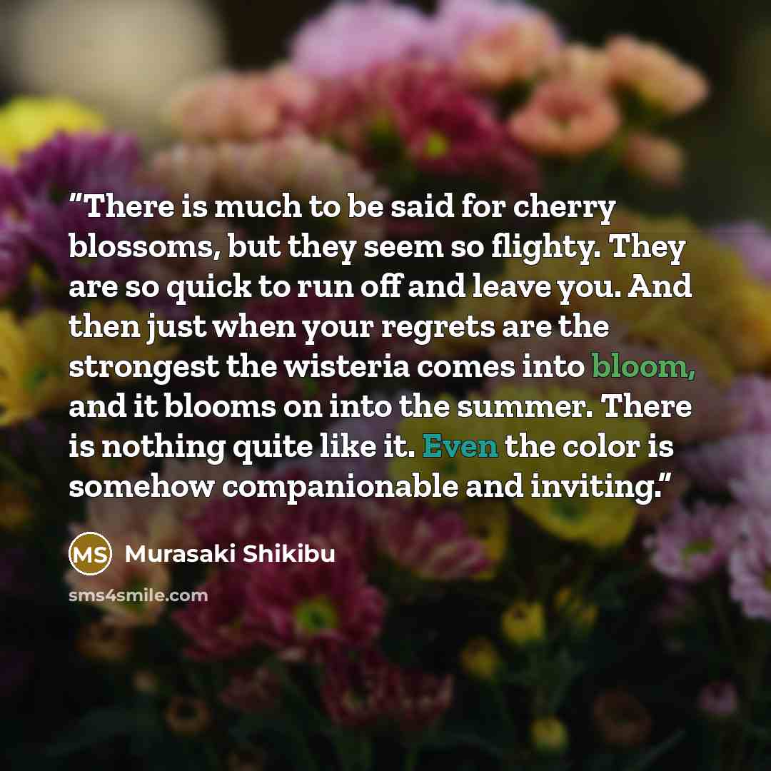 “There is much to be said for cherry blossoms, but they seem so flighty. They are so quick to run off and leave you. And then just when your regrets are the strongest the wisteria comes into bloom, and it blooms on into the summer. There is nothing quite like it. Even the color is somehow…” quote by Murasaki Shikibu
