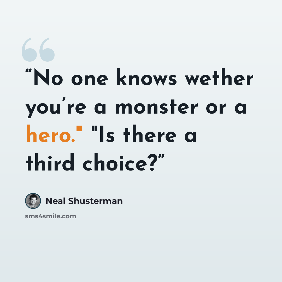 “No one knows wether you’re a monster or a hero." "Is there a third choice?” quote by Neal Shusterman