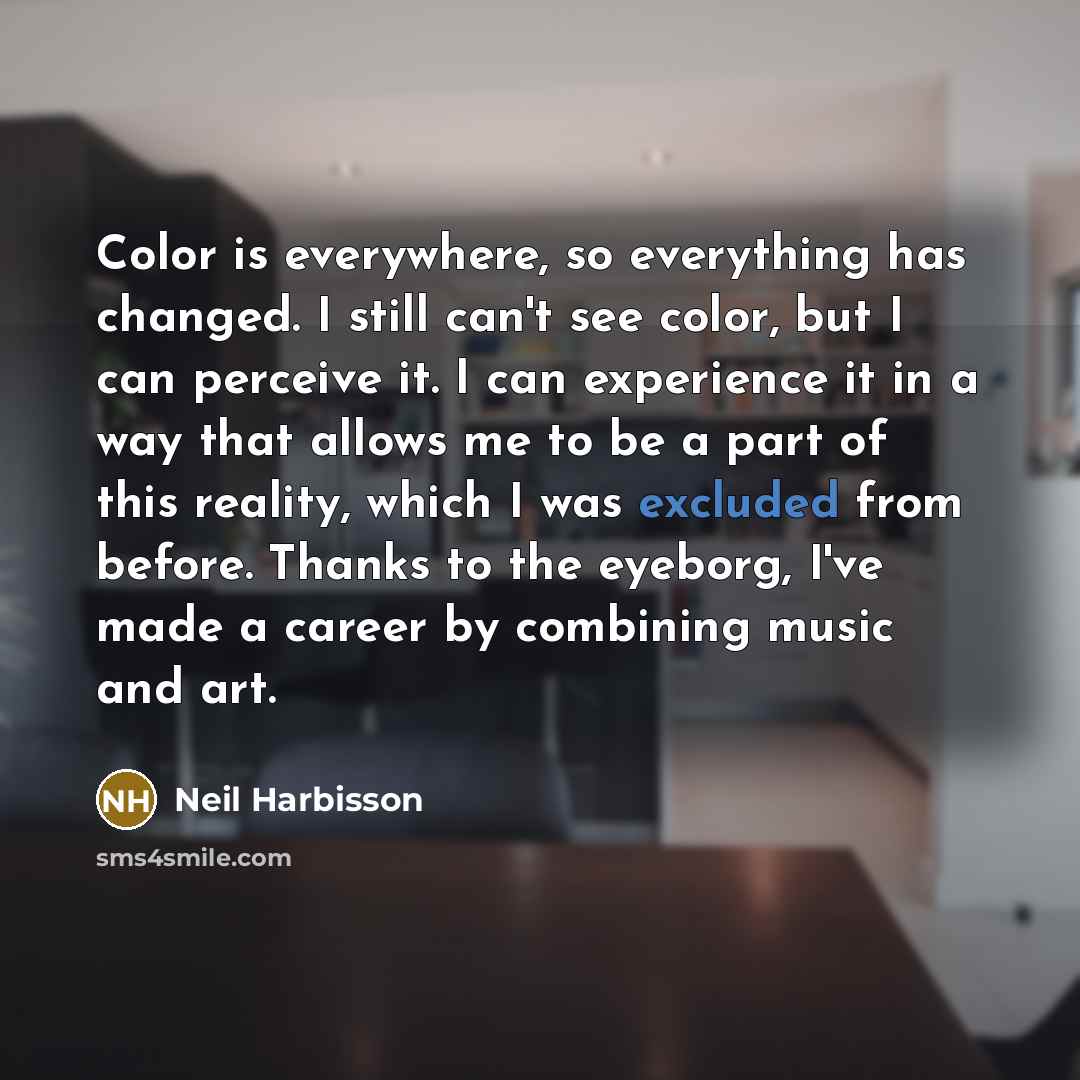 “Color is everywhere, so everything has changed. I still can't see color, but I can perceive it. I can experience it in a way that allows me to be a part of this reality, which I was excluded from before. Thanks to the eyeborg, I've made a career by combining music and art.” quote by Neil Harbisson
